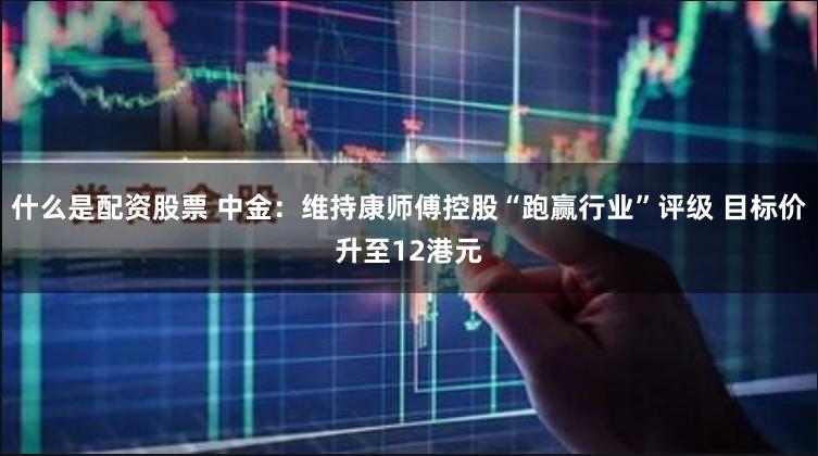 什么是配资股票 中金：维持康师傅控股“跑赢行业”评级 目标价升至12港元