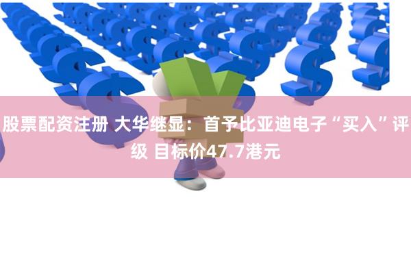 股票配资注册 大华继显：首予比亚迪电子“买入”评级 目标价47.7港元