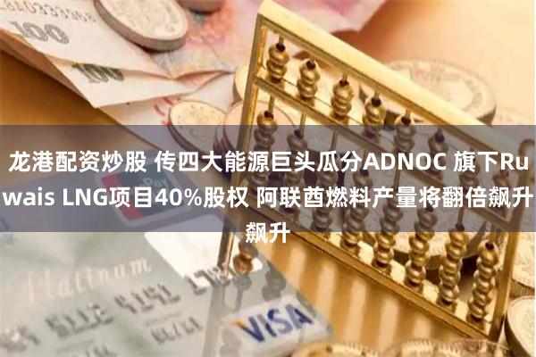 龙港配资炒股 传四大能源巨头瓜分ADNOC 旗下Ruwais LNG项目40%股权 阿联酋燃料产量将翻倍飙升