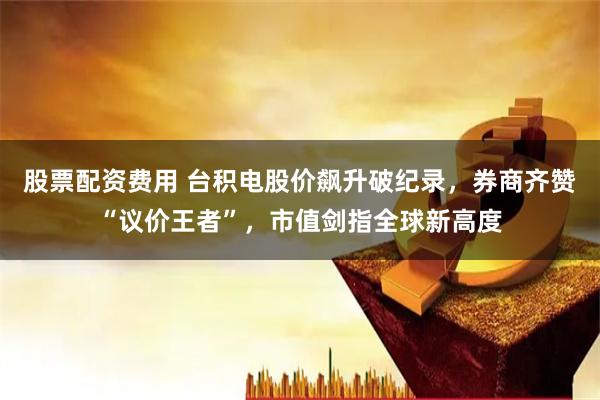 股票配资费用 台积电股价飙升破纪录，券商齐赞“议价王者”，市值剑指全球新高度