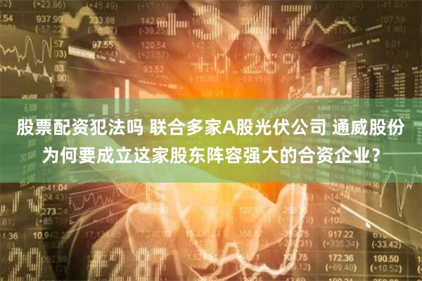 股票配资犯法吗 联合多家A股光伏公司 通威股份为何要成立这家股东阵容强大的合资企业？