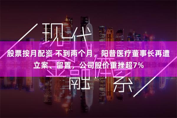 股票按月配资 不到两个月，阳普医疗董事长再遭立案、留置，公司股价重挫超7%