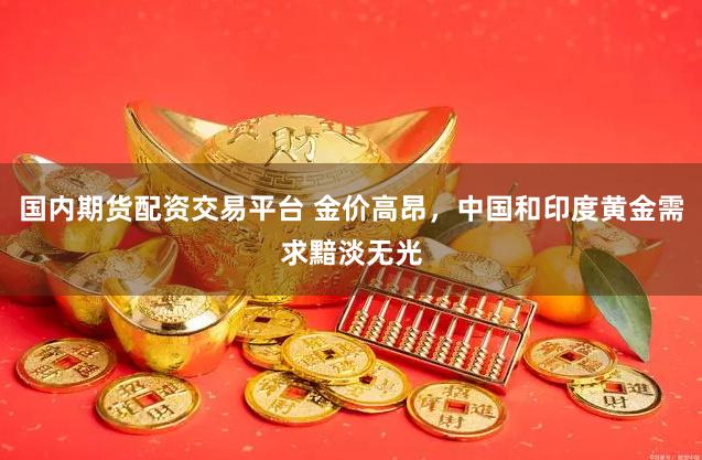 国内期货配资交易平台 金价高昂,中国和印度黄金需求黯淡无光