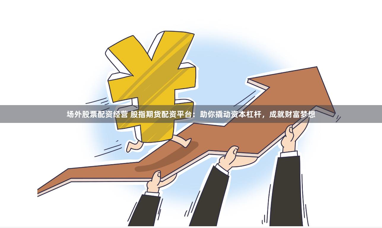 场外股票配资经营 股指期货配资平台：助你撬动资本杠杆，成就财富梦想