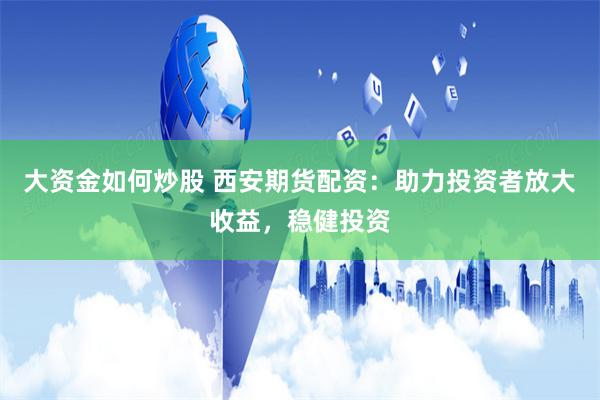 大资金如何炒股 西安期货配资：助力投资者放大收益，稳健投资