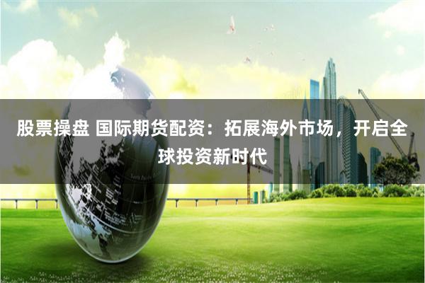 股票操盘 国际期货配资：拓展海外市场，开启全球投资新时代