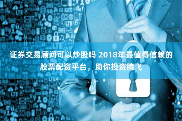 证券交易顾问可以炒股吗 2018年最值得信赖的股票配资平台，助你投资腾飞