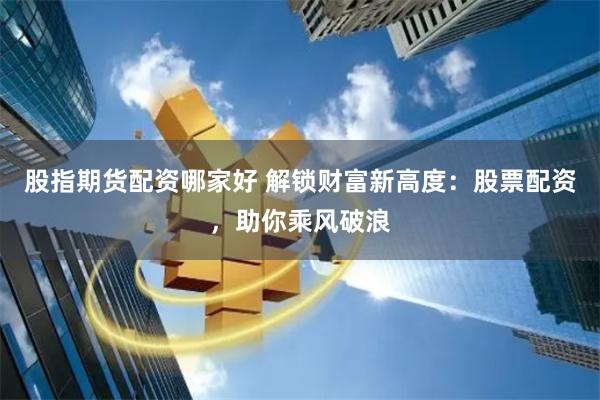股指期货配资哪家好 解锁财富新高度：股票配资，助你乘风破浪