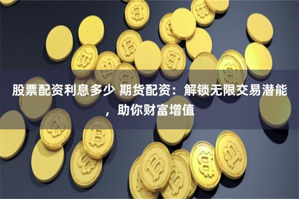 股票配资利息多少 期货配资：解锁无限交易潜能，助你财富增值