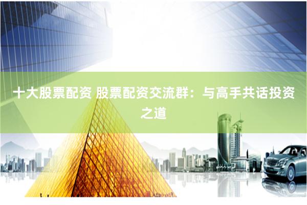 十大股票配资 股票配资交流群:与高手共话投资之道