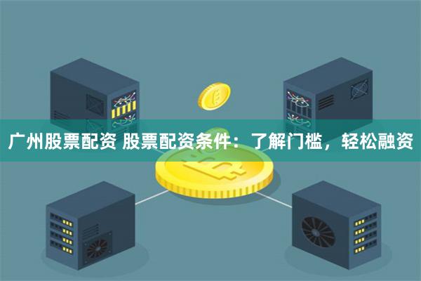 广州股票配资 股票配资条件:了解门槛,轻松融资