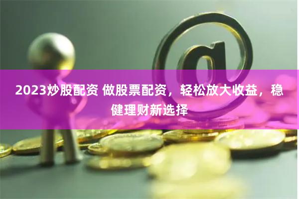 2023炒股配资 做股票配资，轻松放大收益，稳健理财新选择
