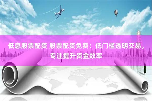 低息股票配资 股票配资免费:低门槛透明交易,专注提升资金效率